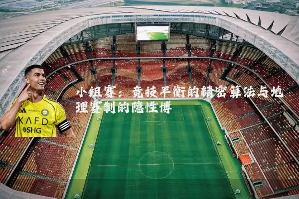 小组赛:竞技平衡的精密算法与地理赛制的隐性博弈